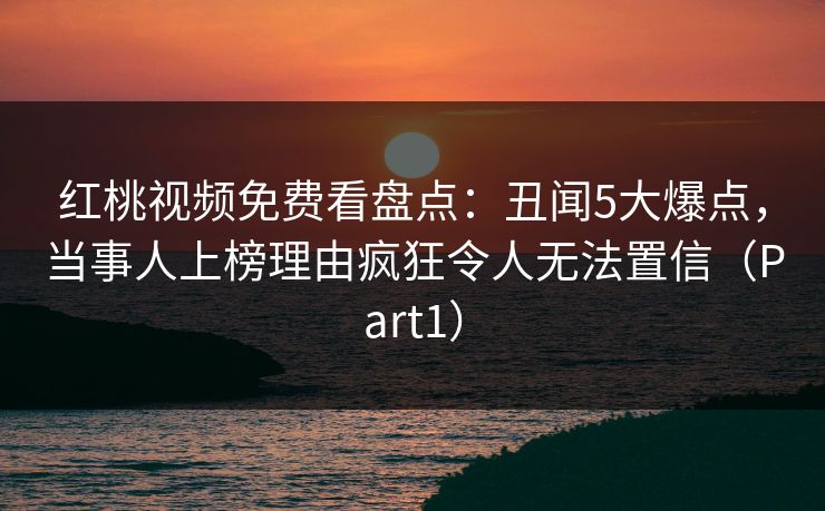红桃视频免费看盘点：丑闻5大爆点，当事人上榜理由疯狂令人无法置信（Part1）