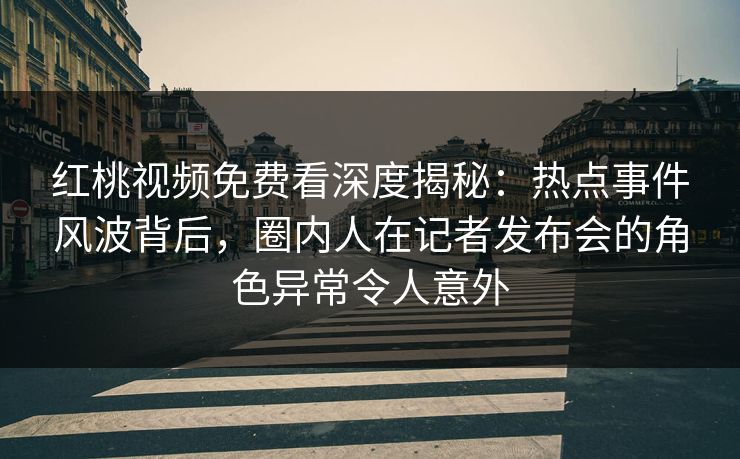 红桃视频免费看深度揭秘:热点事件风波背后,圈内人在记者发布会的角色异常令人意外