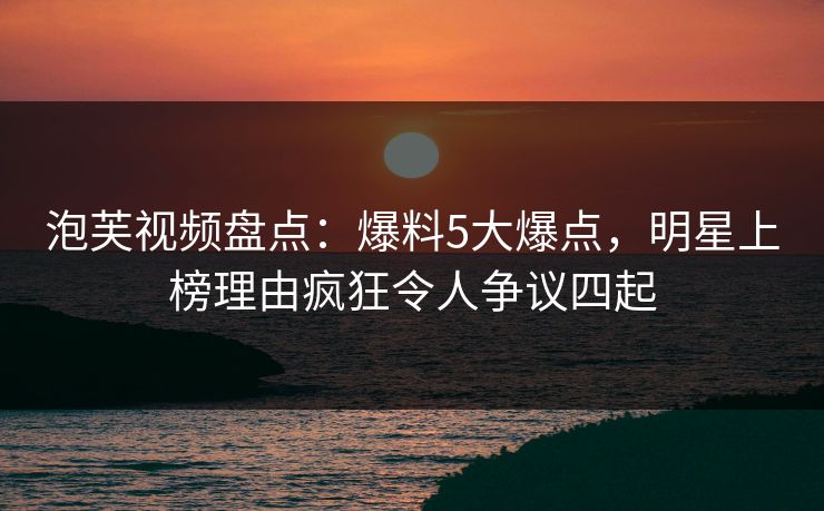 泡芙视频盘点：爆料5大爆点，明星上榜理由疯狂令人争议四起