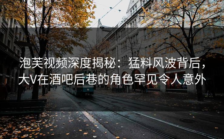 泡芙视频深度揭秘:猛料风波背后,大V在酒吧后巷的角色罕见令人意外