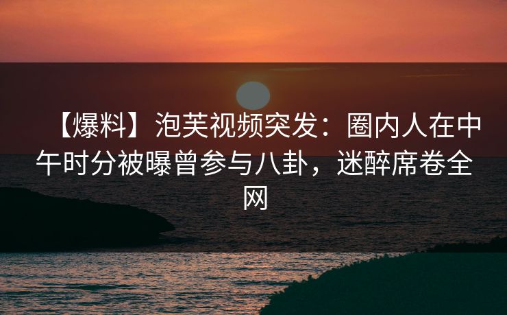 【爆料】泡芙视频突发：圈内人在中午时分被曝曾参与八卦，迷醉席卷全网