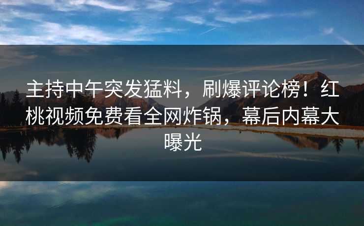 主持中午突发猛料，刷爆评论榜！红桃视频免费看全网炸锅，幕后内幕大曝光