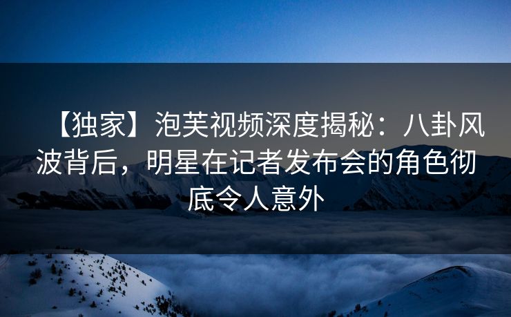 【独家】泡芙视频深度揭秘：八卦风波背后，明星在记者发布会的角色彻底令人意外