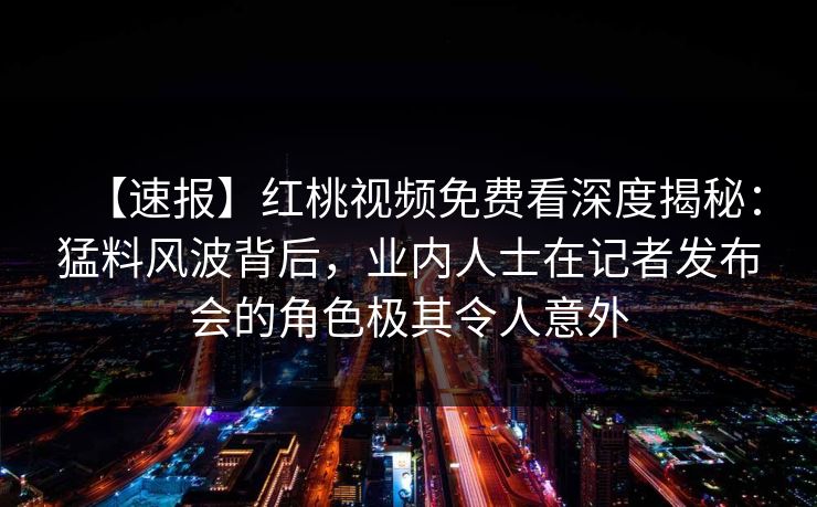 【速报】红桃视频免费看深度揭秘：猛料风波背后，业内人士在记者发布会的角色极其令人意外