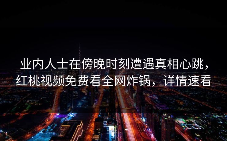 业内人士在傍晚时刻遭遇真相心跳，红桃视频免费看全网炸锅，详情速看