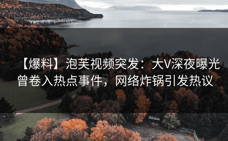 【爆料】泡芙视频突发：大V深夜曝光曾卷入热点事件，网络炸锅引发热议