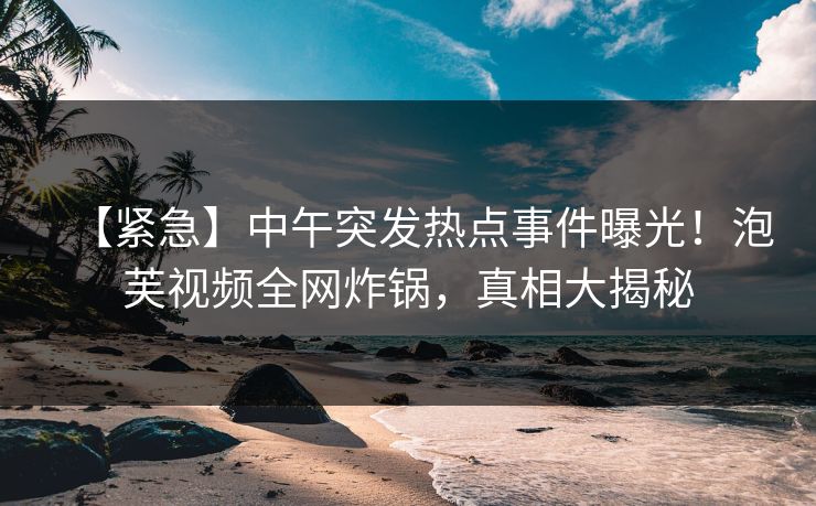 【紧急】中午突发热点事件曝光！泡芙视频全网炸锅，真相大揭秘