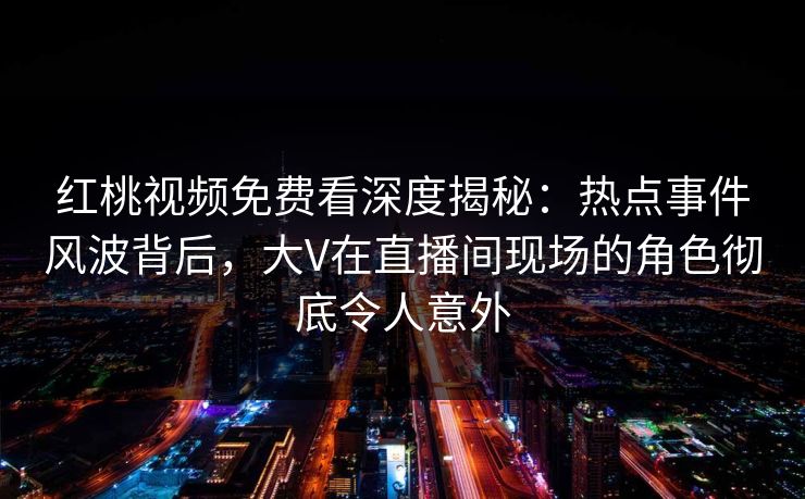 红桃视频免费看深度揭秘：热点事件风波背后，大V在直播间现场的角色彻底令人意外