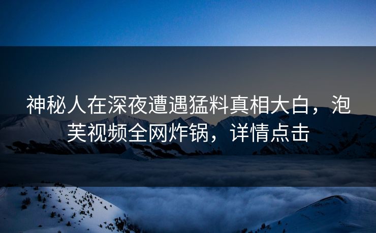 神秘人在深夜遭遇猛料真相大白，泡芙视频全网炸锅，详情点击