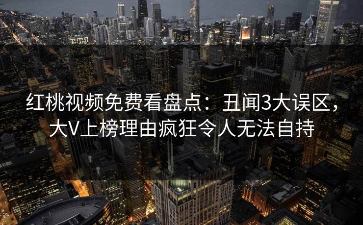 红桃视频免费看盘点：丑闻3大误区，大V上榜理由疯狂令人无法自持
