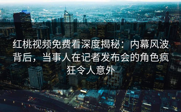 红桃视频免费看深度揭秘：内幕风波背后，当事人在记者发布会的角色疯狂令人意外