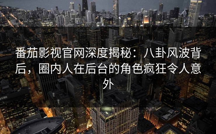 番茄影视官网深度揭秘：八卦风波背后，圈内人在后台的角色疯狂令人意外