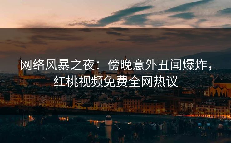 网络风暴之夜：傍晚意外丑闻爆炸，红桃视频免费全网热议
