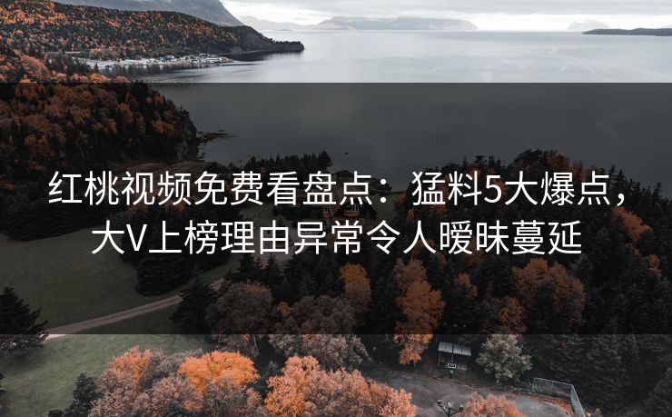 红桃视频免费看盘点：猛料5大爆点，大V上榜理由异常令人暧昧蔓延
