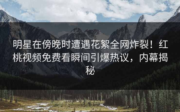 明星在傍晚时遭遇花絮全网炸裂！红桃视频免费看瞬间引爆热议，内幕揭秘