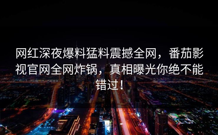 网红深夜爆料猛料震撼全网，番茄影视官网全网炸锅，真相曝光你绝不能错过！
