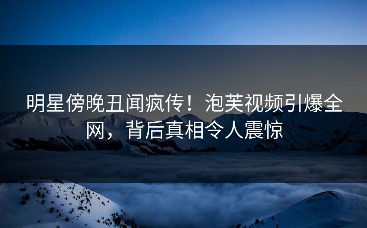 明星傍晚丑闻疯传！泡芙视频引爆全网，背后真相令人震惊