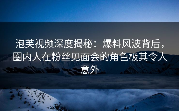 泡芙视频深度揭秘：爆料风波背后，圈内人在粉丝见面会的角色极其令人意外