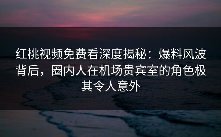 红桃视频免费看深度揭秘：爆料风波背后，圈内人在机场贵宾室的角色极其令人意外