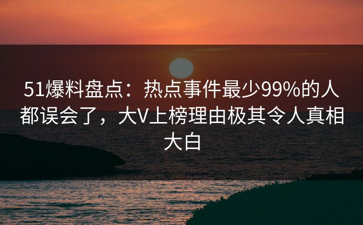 51爆料盘点：热点事件最少99%的人都误会了，大V上榜理由极其令人真相大白
