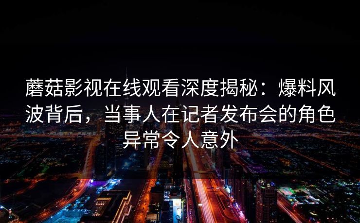 蘑菇影视在线观看深度揭秘：爆料风波背后，当事人在记者发布会的角色异常令人意外