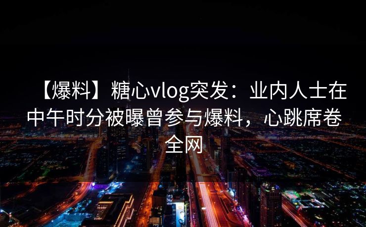 【爆料】糖心vlog突发：业内人士在中午时分被曝曾参与爆料，心跳席卷全网