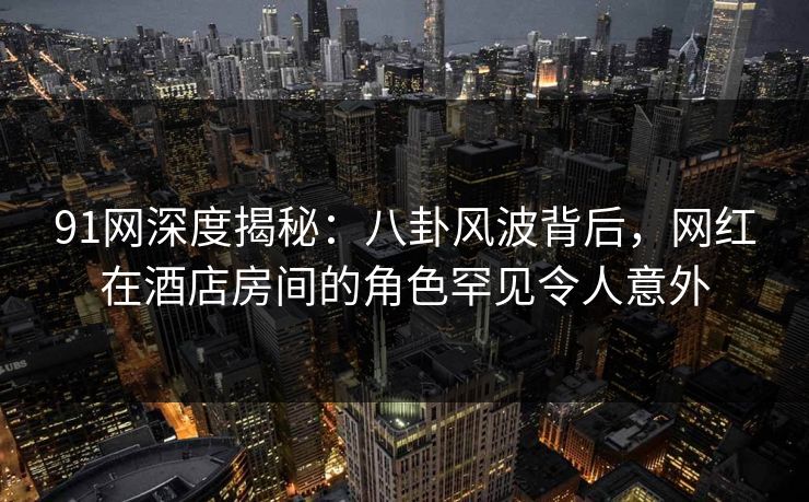 91网深度揭秘：八卦风波背后，网红在酒店房间的角色罕见令人意外