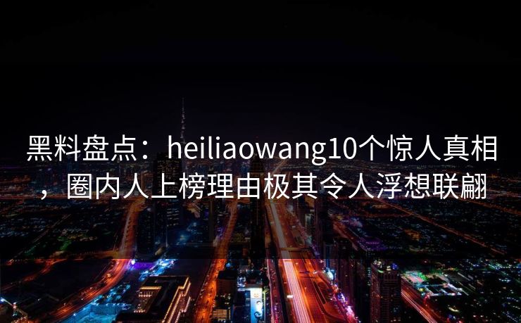 黑料盘点：heiliaowang10个惊人真相，圈内人上榜理由极其令人浮想联翩