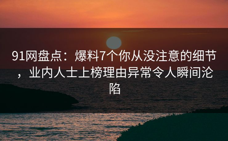 91网盘点：爆料7个你从没注意的细节，业内人士上榜理由异常令人瞬间沦陷