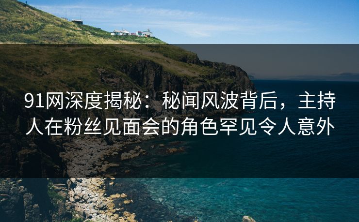 91网深度揭秘：秘闻风波背后，主持人在粉丝见面会的角色罕见令人意外