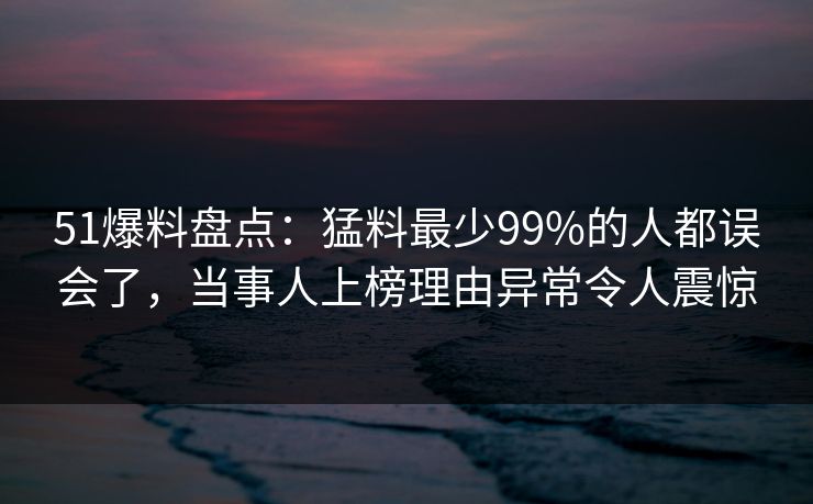 51爆料盘点：猛料最少99%的人都误会了，当事人上榜理由异常令人震惊