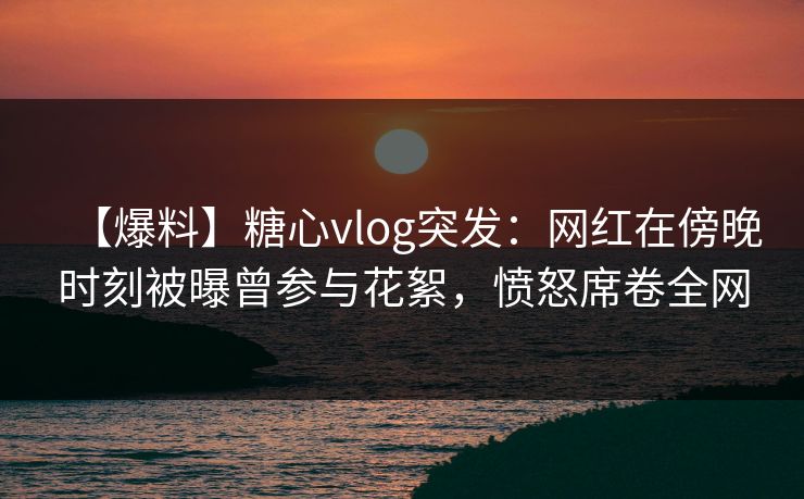 【爆料】糖心vlog突发：网红在傍晚时刻被曝曾参与花絮，愤怒席卷全网