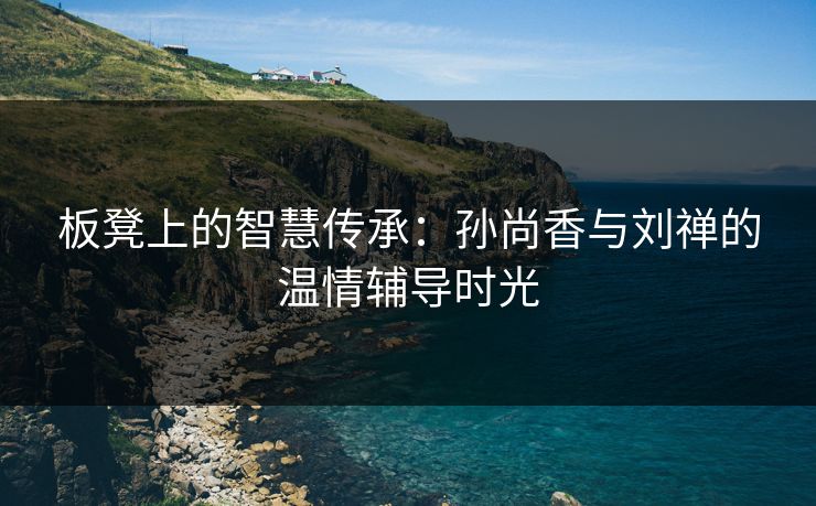 板凳上的智慧传承：孙尚香与刘禅的温情辅导时光