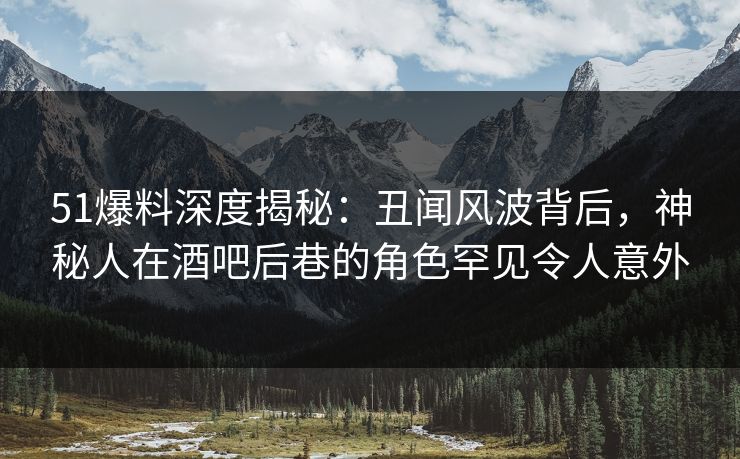 51爆料深度揭秘：丑闻风波背后，神秘人在酒吧后巷的角色罕见令人意外