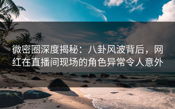 微密圈深度揭秘：八卦风波背后，网红在直播间现场的角色异常令人意外