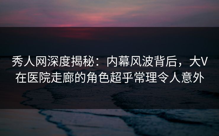 秀人网深度揭秘：内幕风波背后，大V在医院走廊的角色超乎常理令人意外