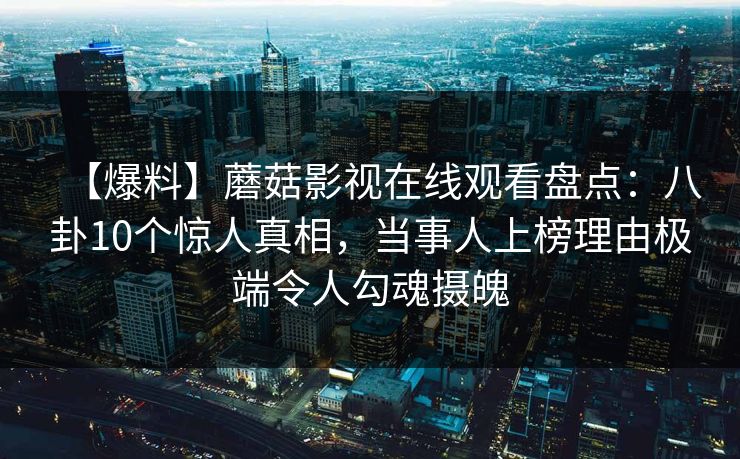 【爆料】蘑菇影视在线观看盘点:八卦10个惊人真相,当事人上榜理由极端令人勾魂摄魄 【爆料】蘑菇影视在线观看盘点:八卦10个惊人真相,当事人上榜理由极端令人勾魂摄魄