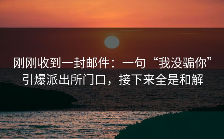 刚刚收到一封邮件：一句“我没骗你”引爆派出所门口，接下来全是和解