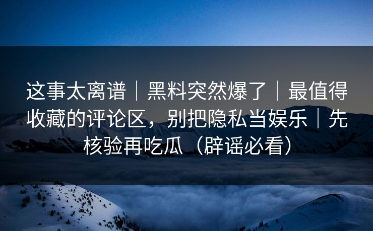 这事太离谱｜黑料突然爆了｜最值得收藏的评论区，别把隐私当娱乐｜先核验再吃瓜（辟谣必看）