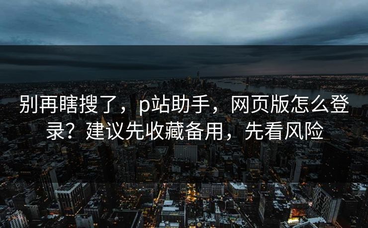 别再瞎搜了，p站助手，网页版怎么登录？建议先收藏备用，先看风险