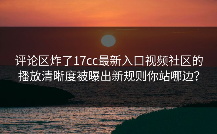 评论区炸了17cc最新入口视频社区的播放清晰度被曝出新规则你站哪边？