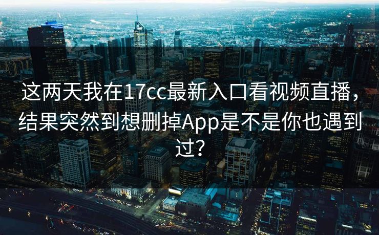 这两天我在17cc最新入口看视频直播，结果突然到想删掉App是不是你也遇到过？