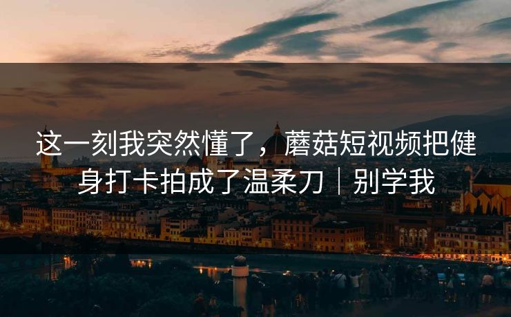 这一刻我突然懂了，蘑菇短视频把健身打卡拍成了温柔刀｜别学我