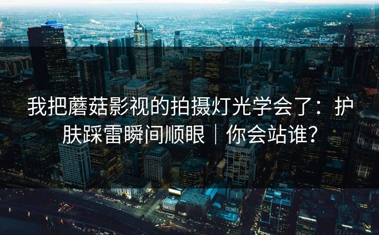 我把蘑菇影视的拍摄灯光学会了：护肤踩雷瞬间顺眼｜你会站谁？