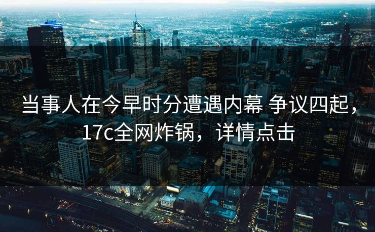 当事人在今早时分遭遇内幕 争议四起，17c全网炸锅，详情点击