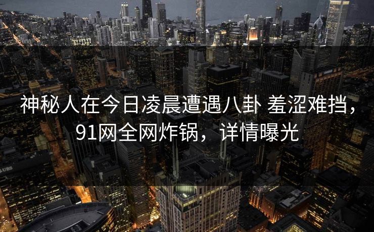 神秘人在今日凌晨遭遇八卦 羞涩难挡，91网全网炸锅，详情曝光