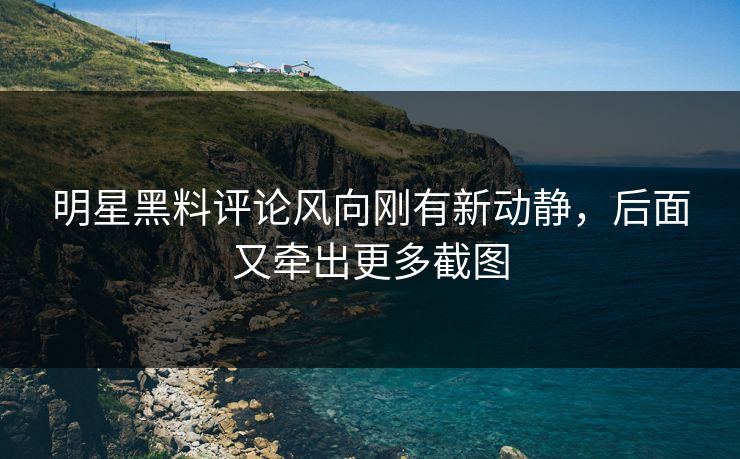 明星黑料评论风向刚有新动静，后面又牵出更多截图